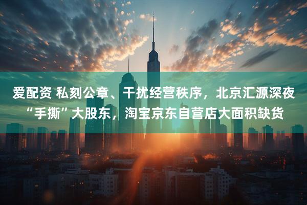 爱配资 私刻公章、干扰经营秩序，北京汇源深夜“手撕”大股东，淘宝京东自营店大面积缺货