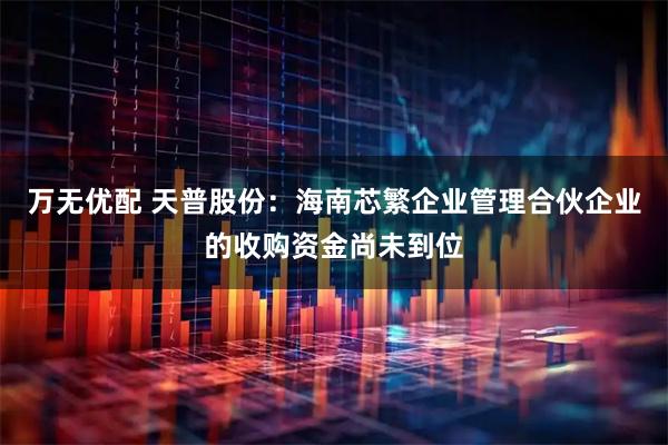 万无优配 天普股份：海南芯繁企业管理合伙企业的收购资金尚未到位