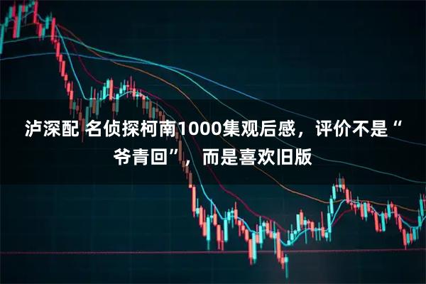 泸深配 名侦探柯南1000集观后感，评价不是“爷青回”，而是喜欢旧版