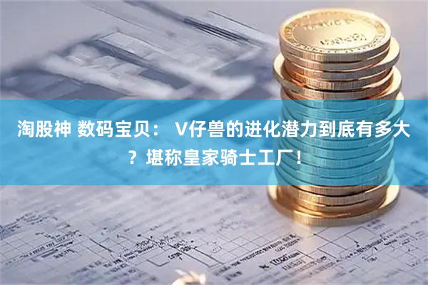 淘股神 数码宝贝： V仔兽的进化潜力到底有多大？堪称皇家骑士工厂！