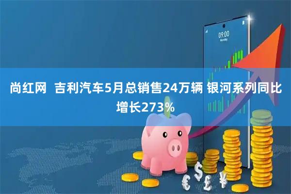 尚红网  吉利汽车5月总销售24万辆 银河系列同比增长273%