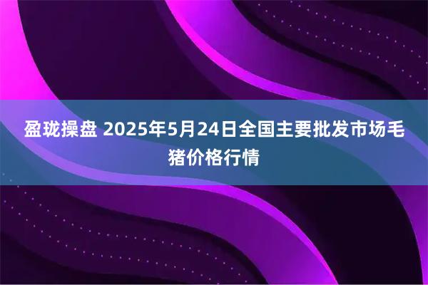 盈珑操盘 2025年5月24日全国主要批发市场毛猪价格行情