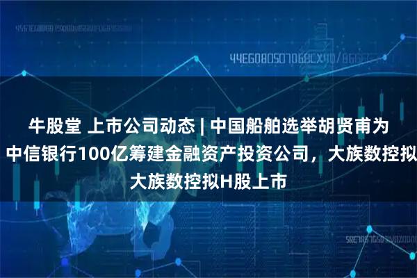 牛股堂 上市公司动态 | 中国船舶选举胡贤甫为董事长，中信银行100亿筹建金融资产投资公司，大族数控拟H股上市