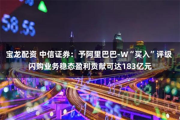 宝龙配资 中信证券：予阿里巴巴-W“买入”评级 闪购业务稳态盈利贡献可达183亿元