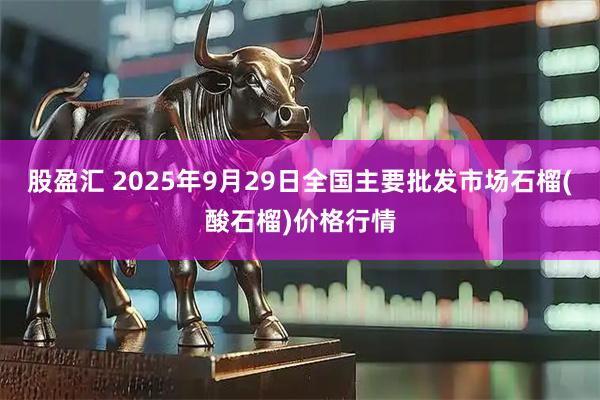 股盈汇 2025年9月29日全国主要批发市场石榴(酸石榴)价格行情