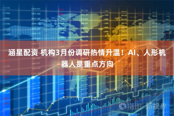 涵星配资 机构3月份调研热情升温！AI、人形机器人是重点方向