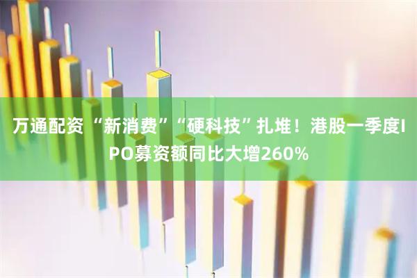 万通配资 “新消费”“硬科技”扎堆！港股一季度IPO募资额同比大增260%