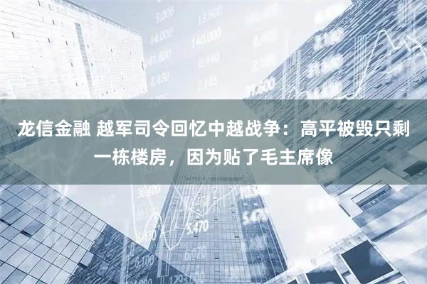 龙信金融 越军司令回忆中越战争：高平被毁只剩一栋楼房，因为贴了毛主席像