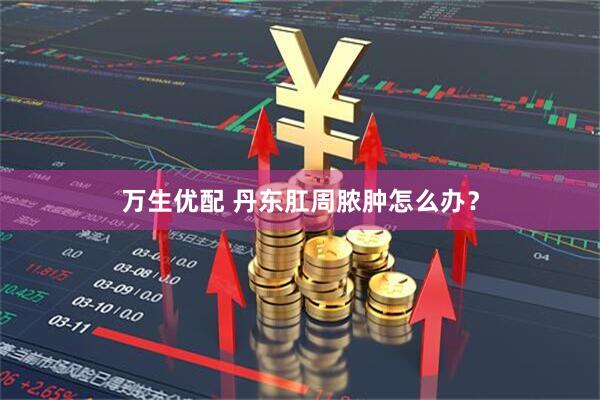 万生优配 丹东肛周脓肿怎么办？