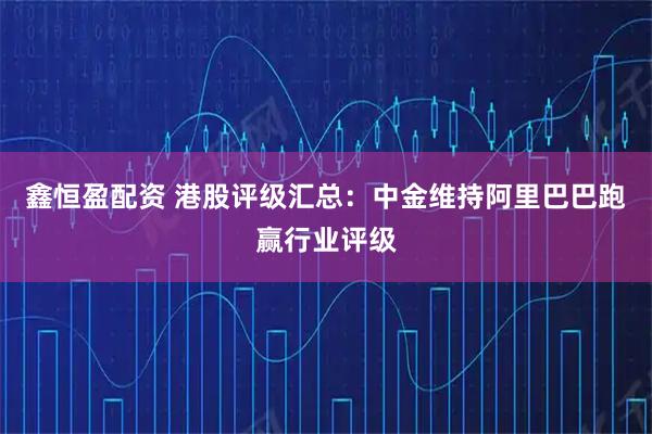 鑫恒盈配资 港股评级汇总：中金维持阿里巴巴跑赢行业评级