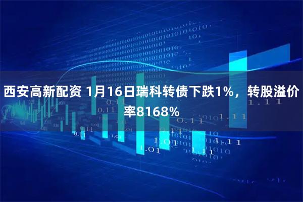 西安高新配资 1月16日瑞科转债下跌1%，转股溢价率8168%
