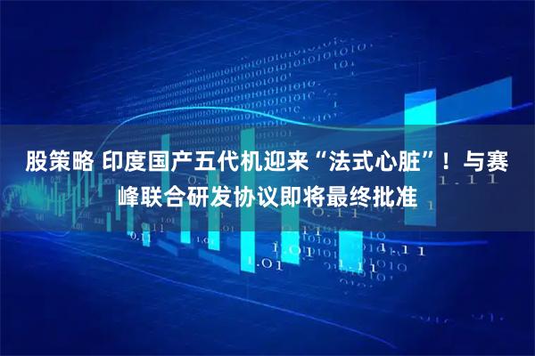 股策略 印度国产五代机迎来“法式心脏”！与赛峰联合研发协议即将最终批准
