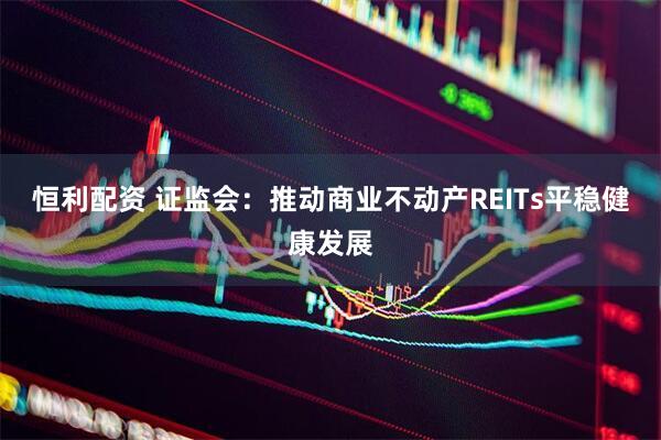 恒利配资 证监会：推动商业不动产REITs平稳健康发展