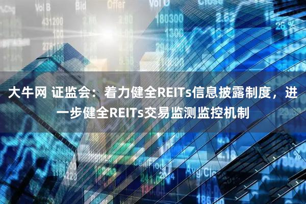 大牛网 证监会：着力健全REITs信息披露制度，进一步健全REITs交易监测监控机制