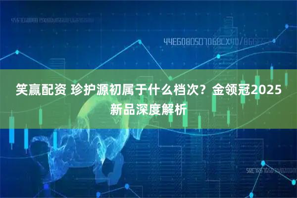 笑赢配资 珍护源初属于什么档次？金领冠2025新品深度解析