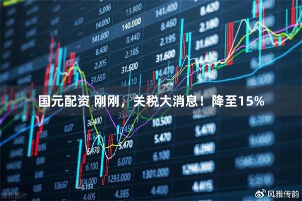 国元配资 刚刚，关税大消息！降至15%