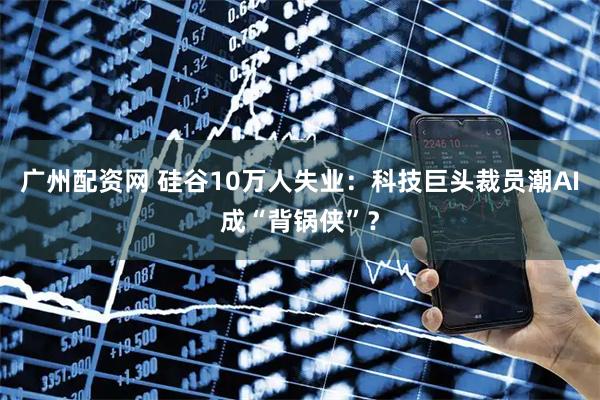 广州配资网 硅谷10万人失业：科技巨头裁员潮AI成“背锅侠”？