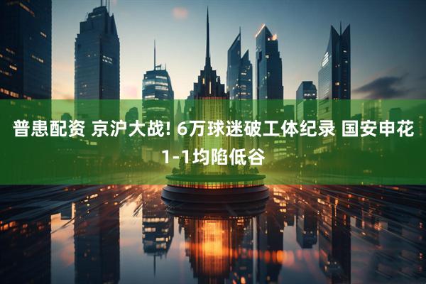 普患配资 京沪大战! 6万球迷破工体纪录 国安申花1-1均陷低谷