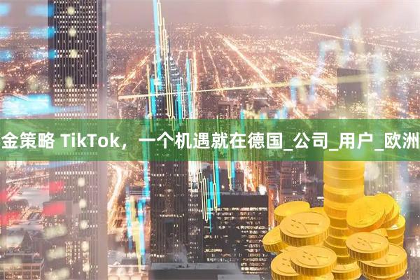 金策略 TikTok，一个机遇就在德国_公司_用户_欧洲