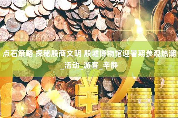 点石策略 探秘殷商文明 殷墟博物馆迎暑期参观热潮_活动_游客_辛静