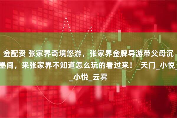金配资 张家界奇境悠游，张家界金牌导游带父母沉醉水墨间，来张家界不知道怎么玩的看过来！_天门_小悦_云雾