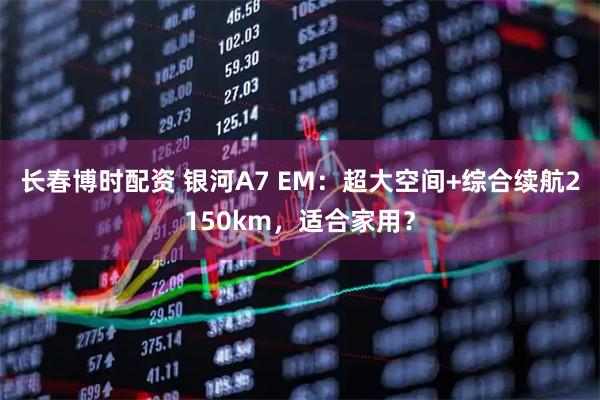 长春博时配资 银河A7 EM：超大空间+综合续航2150km，适合家用？