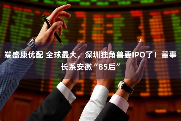 端盛康优配 全球最大，深圳独角兽要IPO了！董事长系安徽“85后”