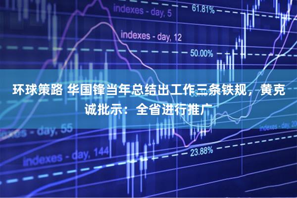 环球策路 华国锋当年总结出工作三条铁规，黄克诚批示：全省进行推广